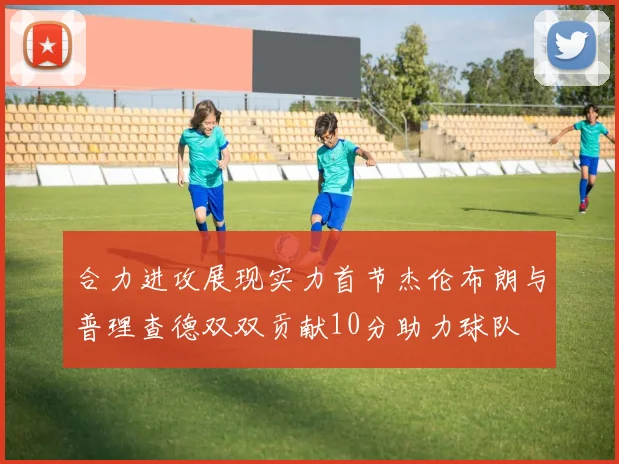 合力进攻展现实力首节杰伦布朗与普理查德双双贡献10分助力球队