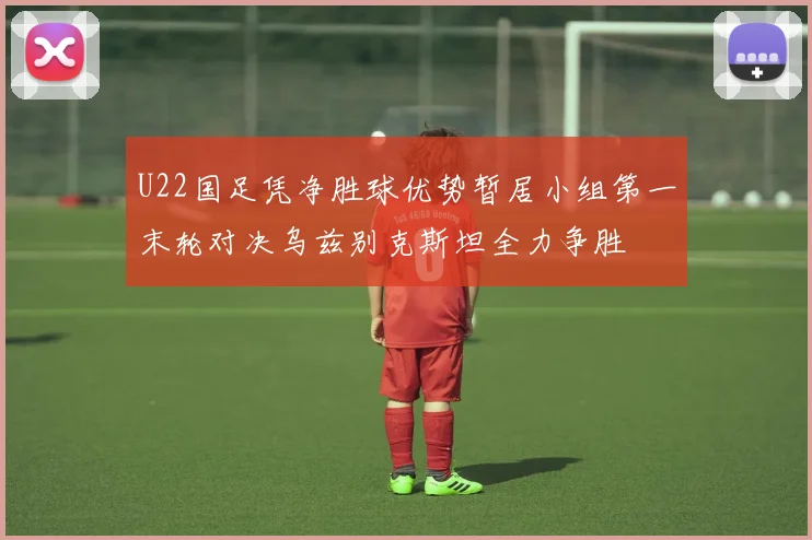U22国足凭净胜球优势暂居小组第一末轮对决乌兹别克斯坦全力争胜