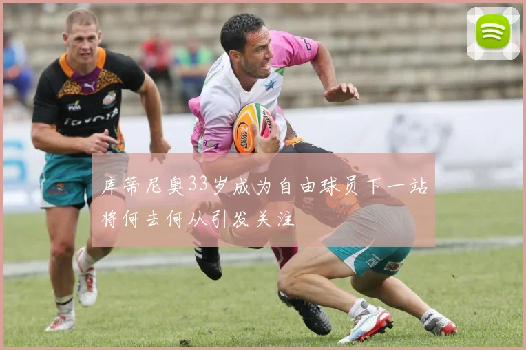 库蒂尼奥33岁成为自由球员下一站将何去何从引发关注