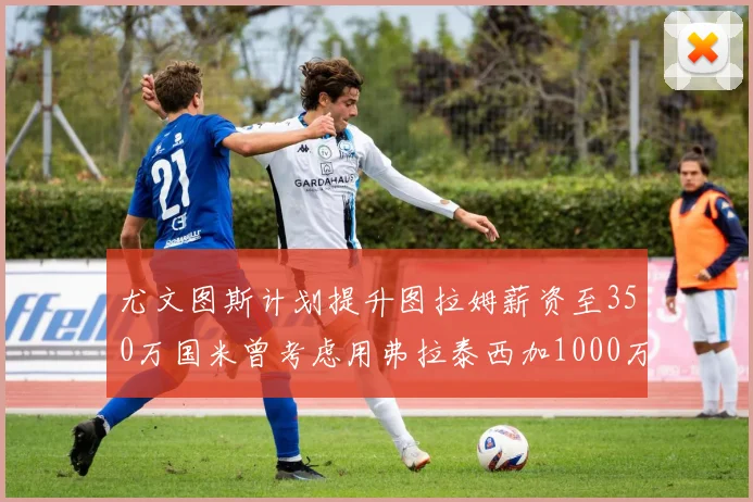 尤文图斯计划提升图拉姆薪资至350万国米曾考虑用弗拉泰西加1000万交易