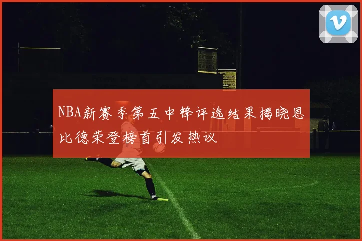 NBA新赛季第五中锋评选结果揭晓恩比德荣登榜首引发热议