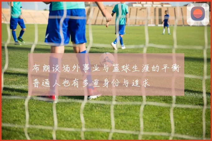 布朗谈场外事业与篮球生涯的平衡普通人也有多重身份与追求
