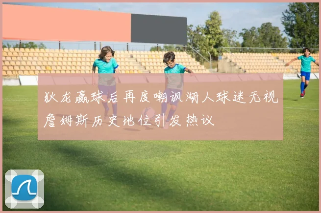 狄龙赢球后再度嘲讽湖人球迷无视詹姆斯历史地位引发热议