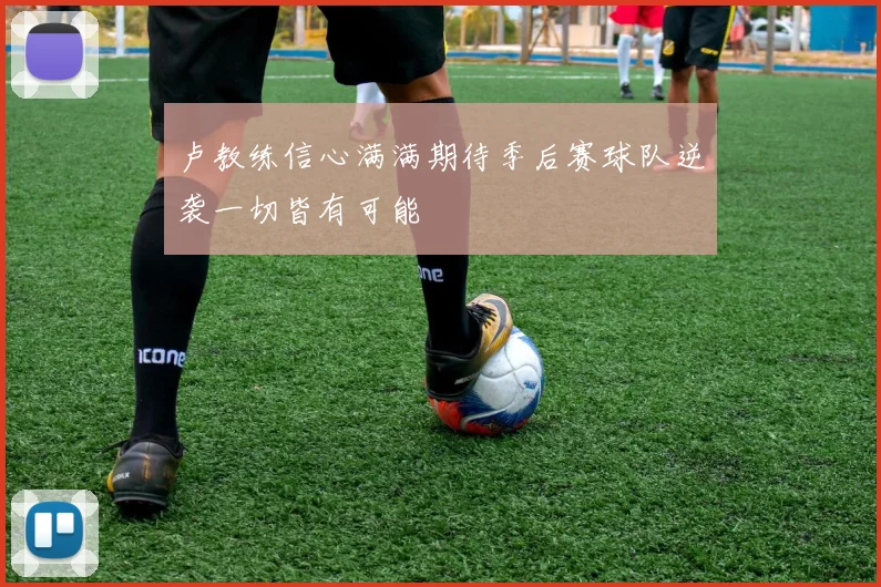 卢教练信心满满期待季后赛球队逆袭一切皆有可能