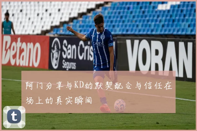 阿门分享与KD的默契配合与信任在场上的真实瞬间