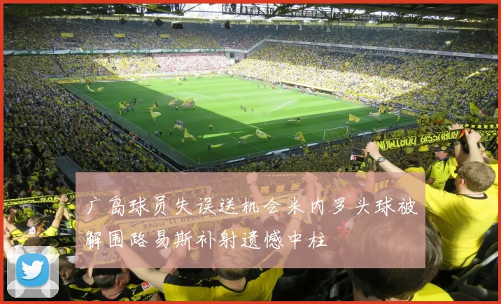 广岛球员失误送机会米内罗头球被解围路易斯补射遗憾中柱