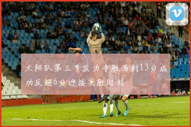 太阳队第三节发力净胜马刺13分成功反超6分迎接决胜时刻