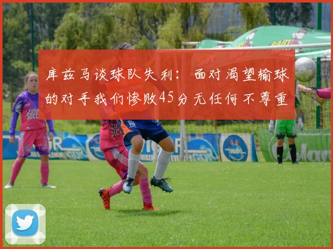 库兹马谈球队失利：面对渴望输球的对手我们惨败45分无任何不尊重之意