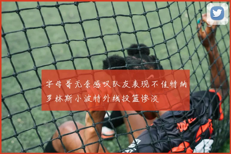 字母哥无奈感叹队友表现不佳特纳罗林斯小波特外线投篮惨淡