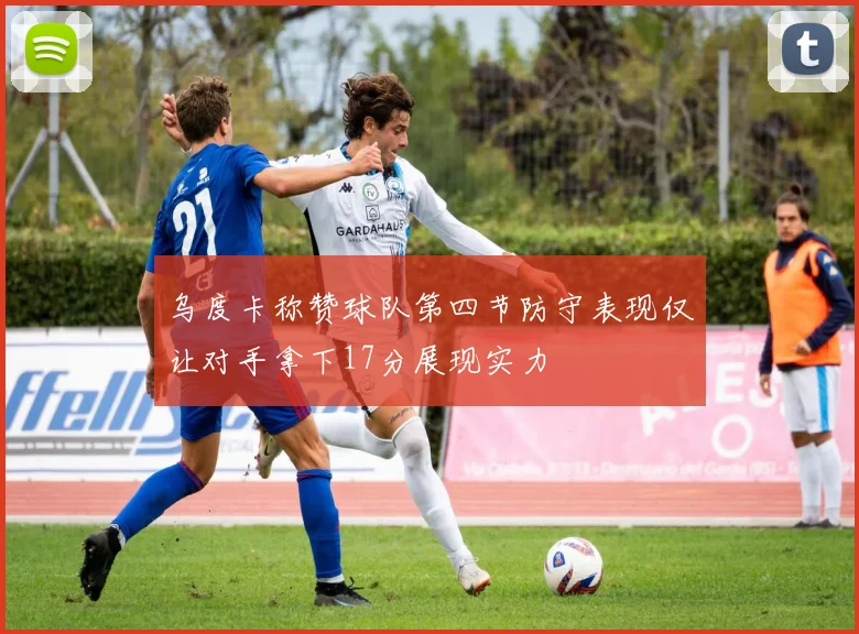 乌度卡称赞球队第四节防守表现仅让对手拿下17分展现实力