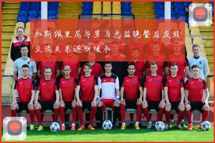 加斯佩里尼与罗马总监晚餐后友好交流关系逐渐缓和