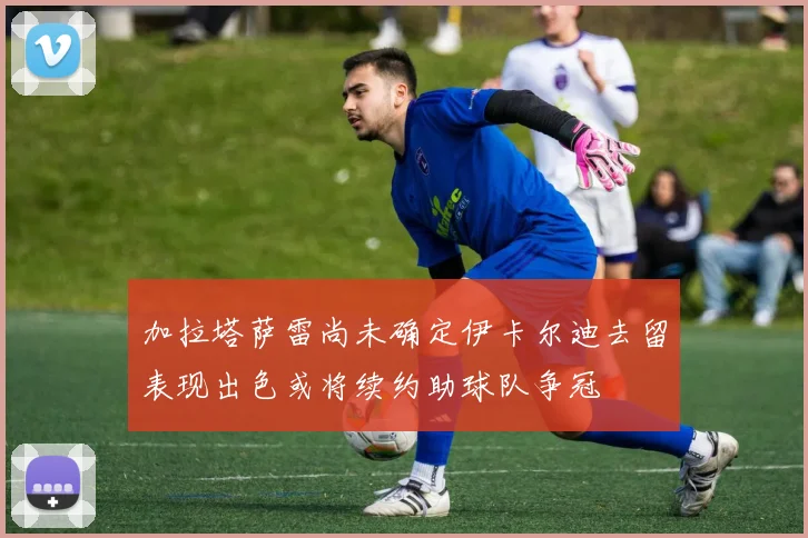 加拉塔萨雷尚未确定伊卡尔迪去留表现出色或将续约助球队争冠