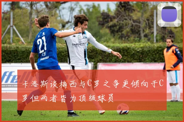 卡洛斯谈梅西与C罗之争更倾向于C罗但两者皆为顶级球员