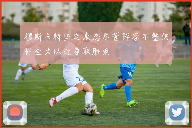 穆斯卡特坚定表态尽管阵容不整仍将全力以赴争取胜利