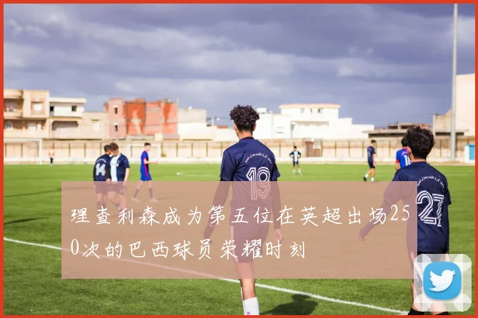 理查利森成为第五位在英超出场250次的巴西球员荣耀时刻