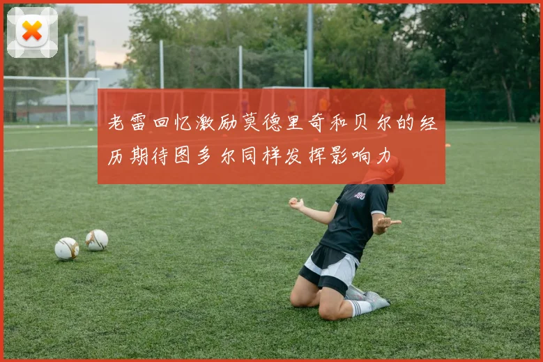 老雷回忆激励莫德里奇和贝尔的经历期待图多尔同样发挥影响力