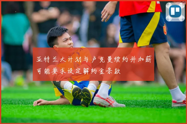 亚特兰大计划与卢克曼续约并加薪可能要求设定解约金条款