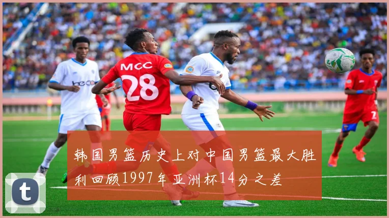 韩国男篮历史上对中国男篮最大胜利回顾1997年亚洲杯14分之差