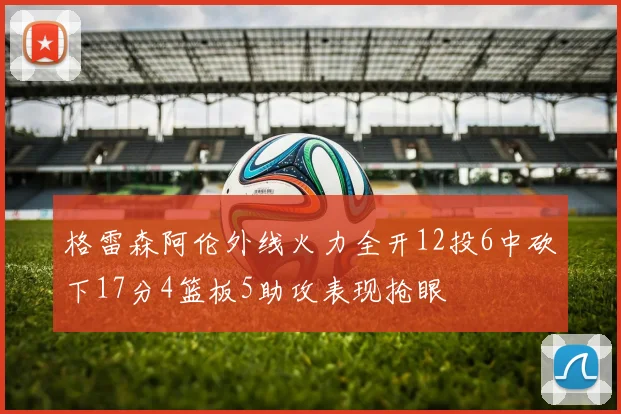 格雷森阿伦外线火力全开12投6中砍下17分4篮板5助攻表现抢眼