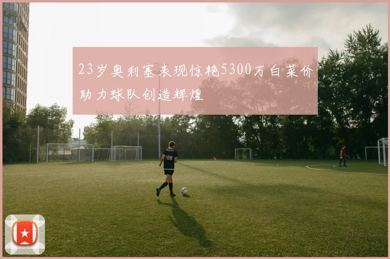 23岁奥利塞表现惊艳5300万白菜价助力球队创造辉煌