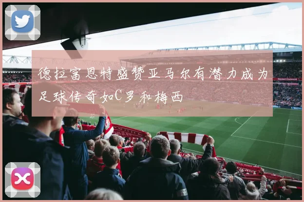 德拉富恩特盛赞亚马尔有潜力成为足球传奇如C罗和梅西