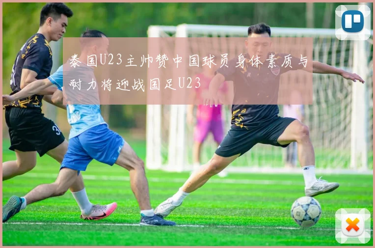 泰国U23主帅赞中国球员身体素质与耐力将迎战国足U23