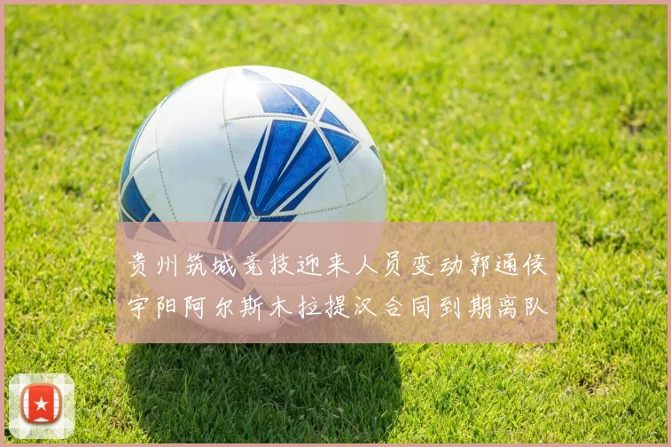 贵州筑城竞技迎来人员变动郭通侯宇阳阿尔斯木拉提汉合同到期离队