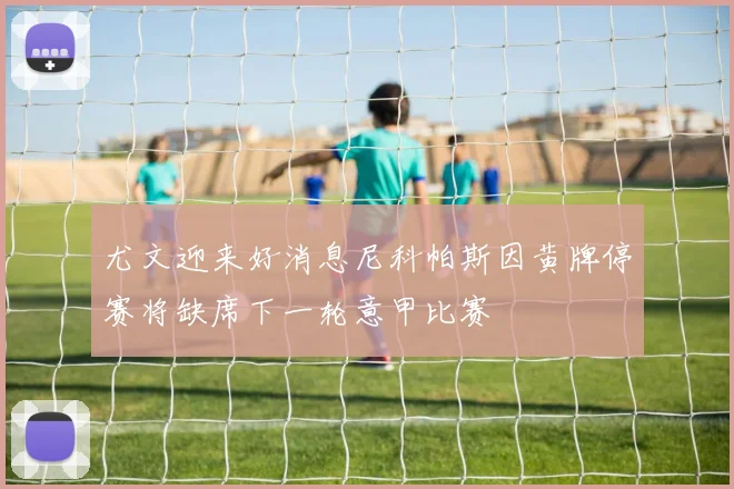 尤文迎来好消息尼科帕斯因黄牌停赛将缺席下一轮意甲比赛