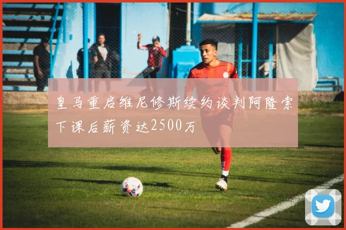 皇马重启维尼修斯续约谈判阿隆索下课后薪资达2500万