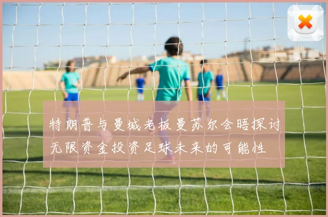 特朗普与曼城老板曼苏尔会晤探讨无限资金投资足球未来的可能性